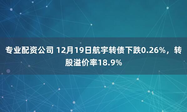 专业配资公司 12月19日航宇转债下跌0.26%，转股溢价率18.9%