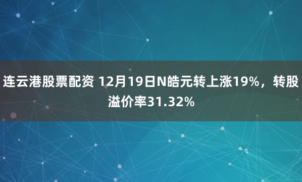 连云港股票配资 12月19日N皓元转上涨19%，转股溢价率31.32%