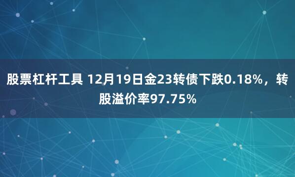 股票杠杆工具 12月19日金23转债下跌0.18%，转股溢价率97.75%