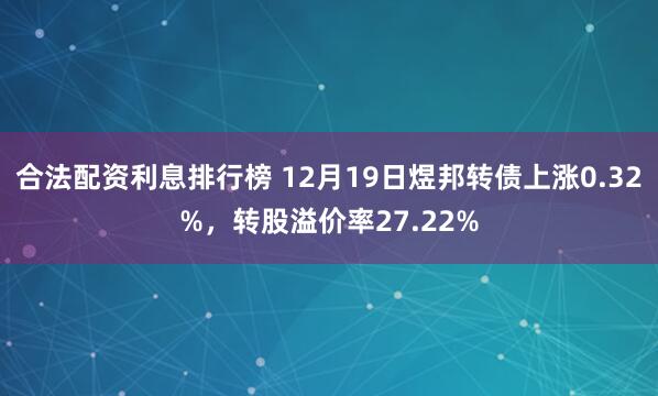 合法配资利息排行榜 12月19日煜邦转债上涨0.32%，转股溢价率27.22%