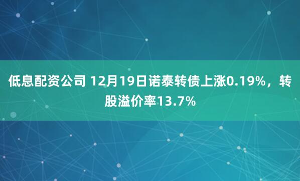 低息配资公司 12月19日诺泰转债上涨0.19%，转股溢价率13.7%