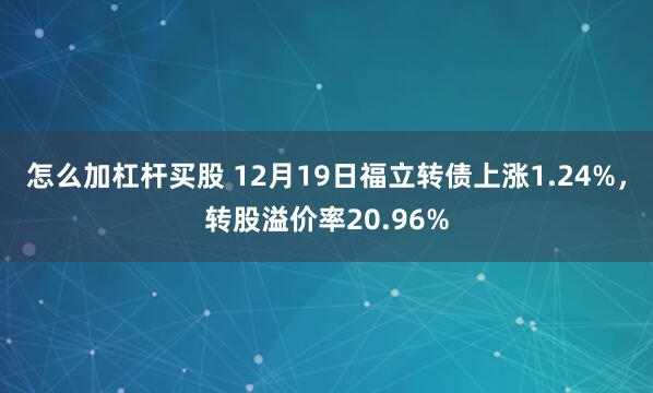 怎么加杠杆买股 12月19日福立转债上涨1.24%，转股溢价率20.96%