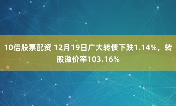 10倍股票配资 12月19日广大转债下跌1.14%，转股溢价率103.16%