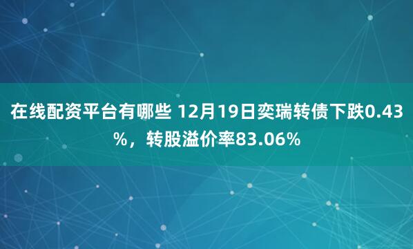 在线配资平台有哪些 12月19日奕瑞转债下跌0.43%，转股溢价率83.06%