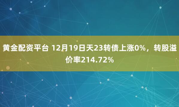 黄金配资平台 12月19日天23转债上涨0%，转股溢价率214.72%