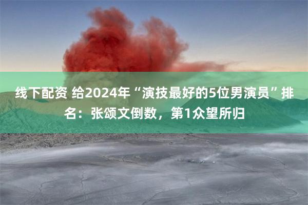 线下配资 给2024年“演技最好的5位男演员”排名：张颂文倒数，第1众望所归