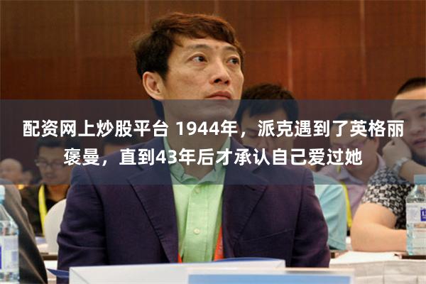 配资网上炒股平台 1944年，派克遇到了英格丽褒曼，直到43年后才承认自己爱过她