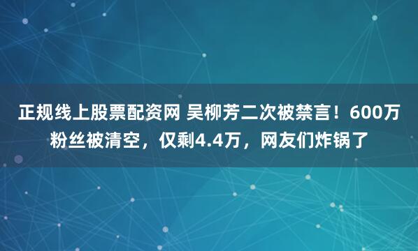 正规线上股票配资网 吴柳芳二次被禁言！600万粉丝被清空，仅剩4.4万，网友们炸锅了