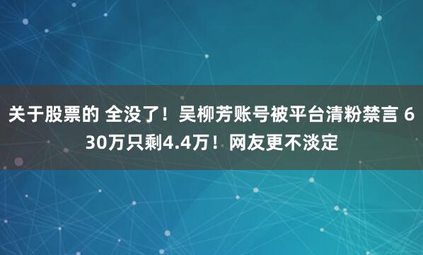 关于股票的 全没了！吴柳芳账号被平台清粉禁言 630万只剩4.4万！网友更不淡定