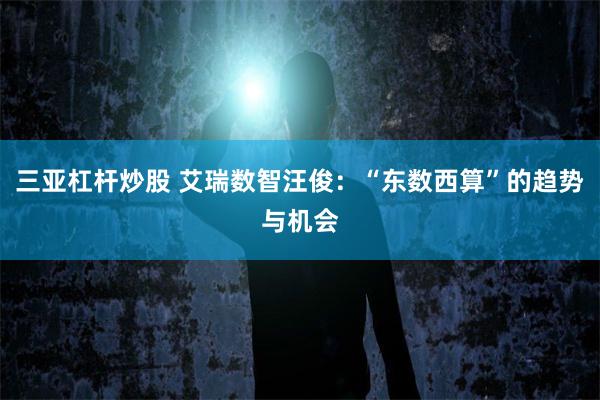 三亚杠杆炒股 艾瑞数智汪俊：“东数西算”的趋势与机会