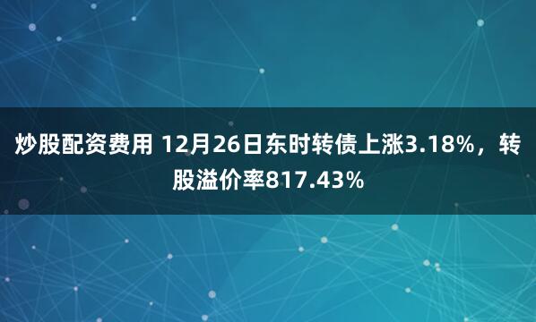 炒股配资费用 12月26日东时转债上涨3.18%，转股溢价率817.43%