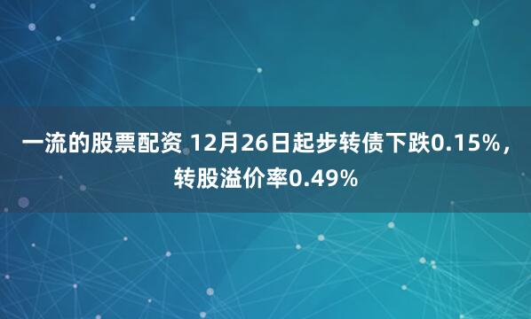 一流的股票配资 12月26日起步转债下跌0.15%，转股溢价率0.49%