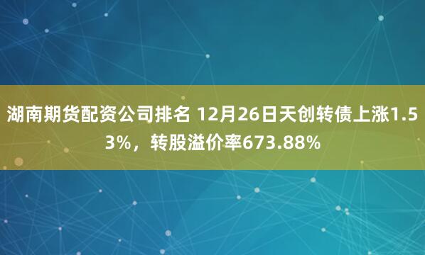 湖南期货配资公司排名 12月26日天创转债上涨1.53%，转股溢价率673.88%