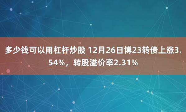 多少钱可以用杠杆炒股 12月26日博23转债上涨3.54%，转股溢价率2.31%