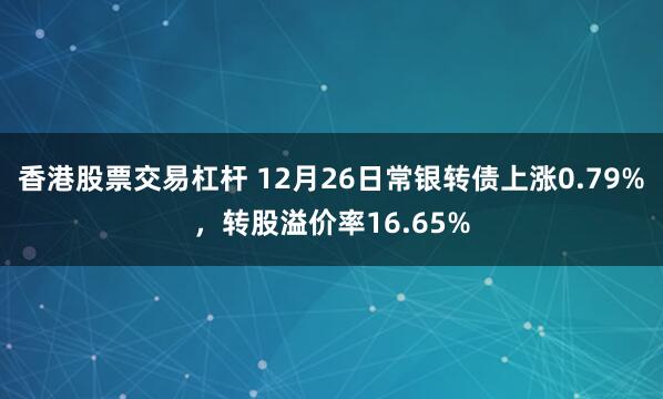 香港股票交易杠杆 12月26日常银转债上涨0.79%，转股溢价率16.65%