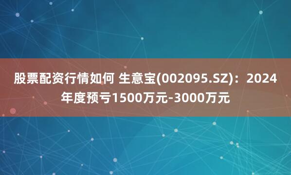 股票配资行情如何 生意宝(002095.SZ)：2024年度预亏1500万元-3000万元