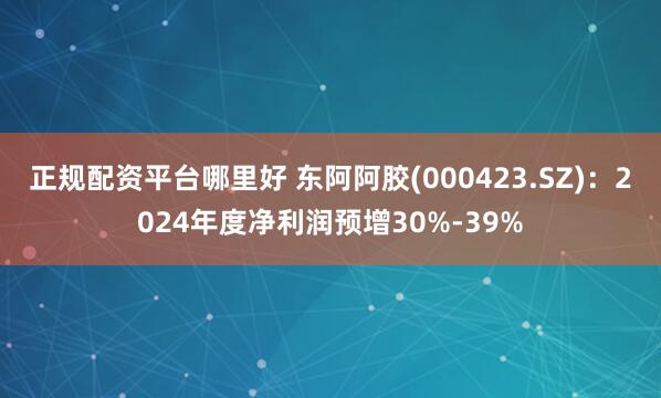 正规配资平台哪里好 东阿阿胶(000423.SZ)：2024年度净利润预增30%-39%