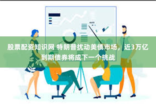 股票配资知识网 特朗普扰动美债市场，近3万亿到期债券将成下一个挑战