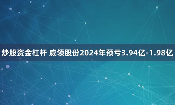 炒股资金杠杆 威领股份2024年预亏3.94亿-1.98亿