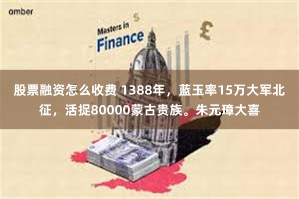 股票融资怎么收费 1388年，蓝玉率15万大军北征，活捉80000蒙古贵族。朱元璋大喜