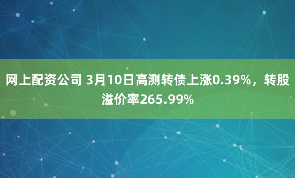 网上配资公司 3月10日高测转债上涨0.39%，转股溢价率265.99%